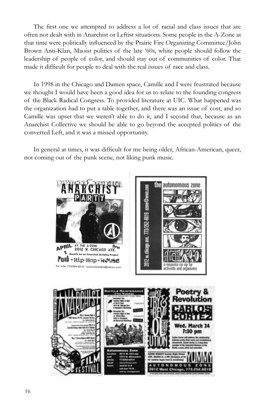 “The fist one we attempred to address a lot of racial and class issues that are often not dealt with in Anarchist or Lefoise situations, Some peaple in the A-Zone at  time were poliically influenced by the Peaiie Fire Organizing Committee /Joha Brown Anti-Klan, Maoist poliics of the late ‘605, white peaple should follow: the leadership of people of color, and should stay out of communities of color. That made it difficult for people to deal with the real issues of race and class  1n 1998 in the Chicago and Damen space, Camille and | were frustrated because we thought 1 would have been a good idea for us to relate to the founding congress of the Black Radical Congress. To provided literature ac ULC. What happened was the organization had to put & tsble together, and there wa “armille was upset that we weren’t able to do i, and | second thas, because as an Anaschist Collective we should be able t0 go beyond the accepted politcs of the converted Lefe, and it was a missed opportunity  an ssue of cost, and so.  In general a times, it was difficult for me being older, African- American, queer, ot coming out of the punk scene, not liking punk music.  Puth 5 iop - wose  * 